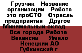 Грузчик › Название организации ­ Работа-это проСТО › Отрасль предприятия ­ Другое › Минимальный оклад ­ 1 - Все города Работа » Вакансии   . Ямало-Ненецкий АО,Губкинский г.